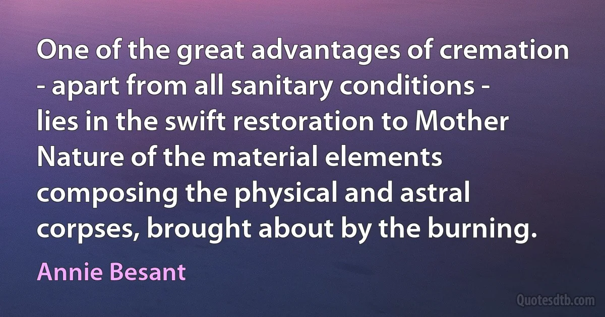 One of the great advantages of cremation - apart from all sanitary conditions - lies in the swift restoration to Mother Nature of the material elements composing the physical and astral corpses, brought about by the burning. (Annie Besant)