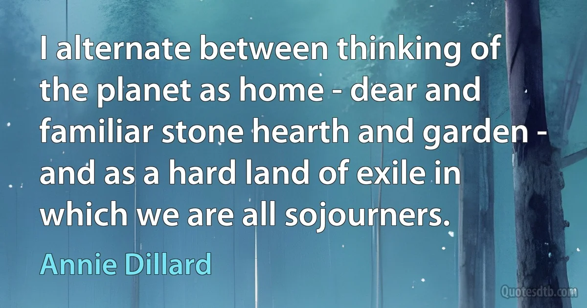 I alternate between thinking of the planet as home - dear and familiar stone hearth and garden - and as a hard land of exile in which we are all sojourners. (Annie Dillard)