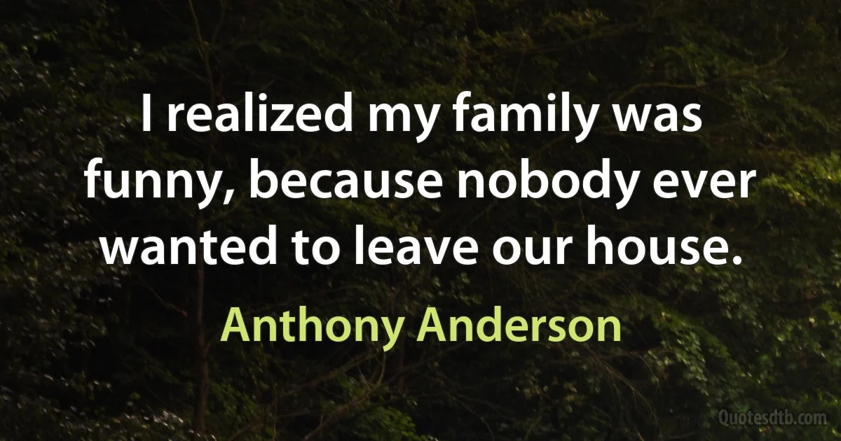 I realized my family was funny, because nobody ever wanted to leave our house. (Anthony Anderson)