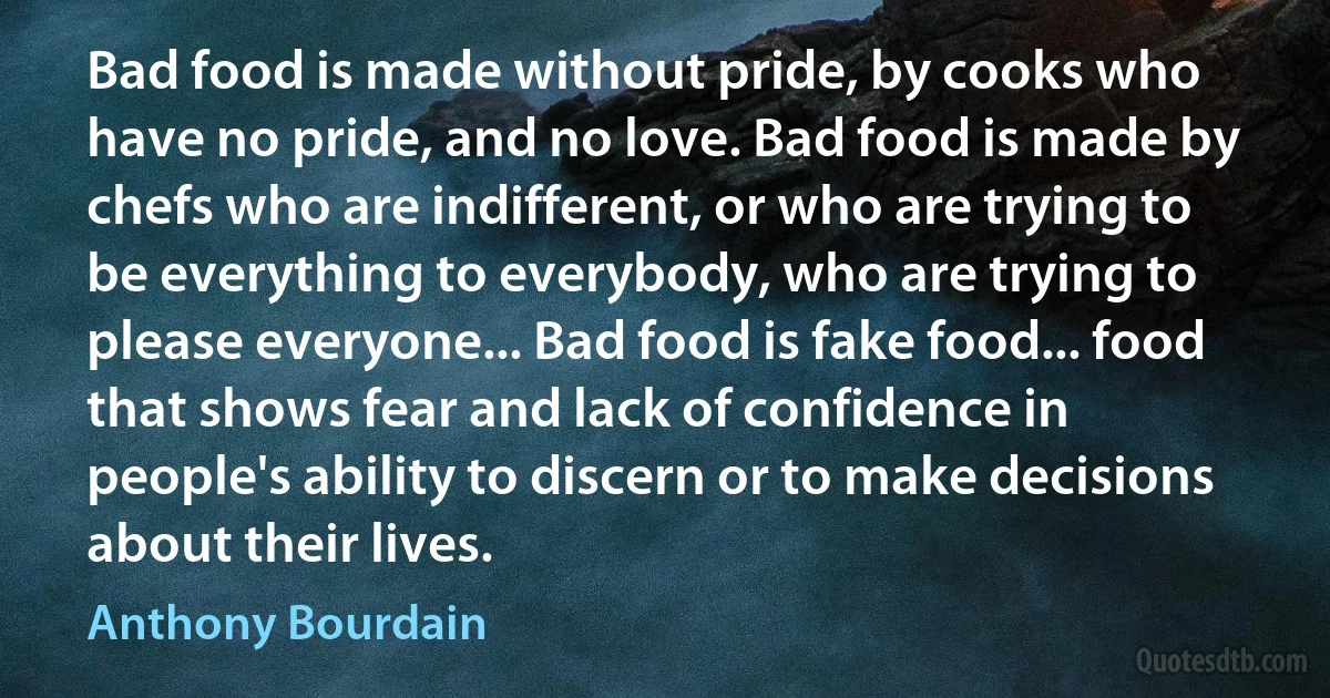 Bad food is made without pride, by cooks who have no pride, and no love. Bad food is made by chefs who are indifferent, or who are trying to be everything to everybody, who are trying to please everyone... Bad food is fake food... food that shows fear and lack of confidence in people's ability to discern or to make decisions about their lives. (Anthony Bourdain)