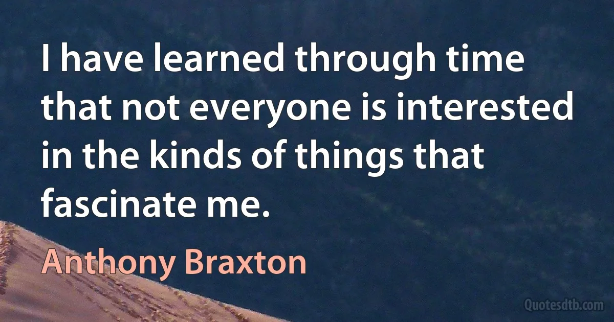 I have learned through time that not everyone is interested in the kinds of things that fascinate me. (Anthony Braxton)