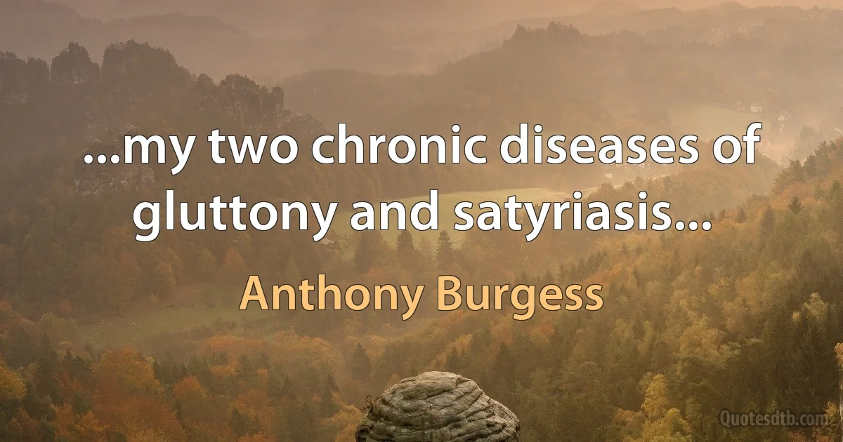 ...my two chronic diseases of gluttony and satyriasis... (Anthony Burgess)