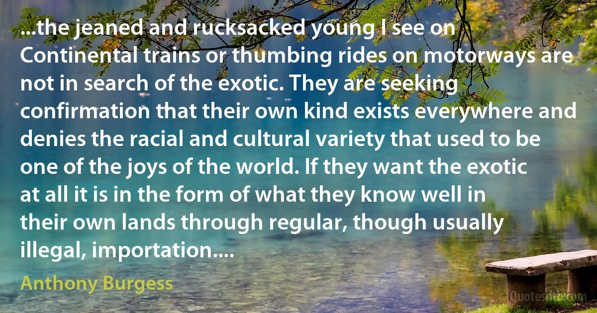 ...the jeaned and rucksacked young I see on Continental trains or thumbing rides on motorways are not in search of the exotic. They are seeking confirmation that their own kind exists everywhere and denies the racial and cultural variety that used to be one of the joys of the world. If they want the exotic at all it is in the form of what they know well in their own lands through regular, though usually illegal, importation.... (Anthony Burgess)