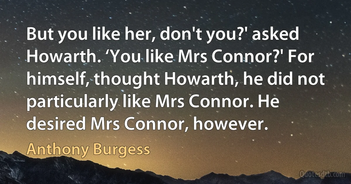 But you like her, don't you?' asked Howarth. ‘You like Mrs Connor?' For himself, thought Howarth, he did not particularly like Mrs Connor. He desired Mrs Connor, however. (Anthony Burgess)