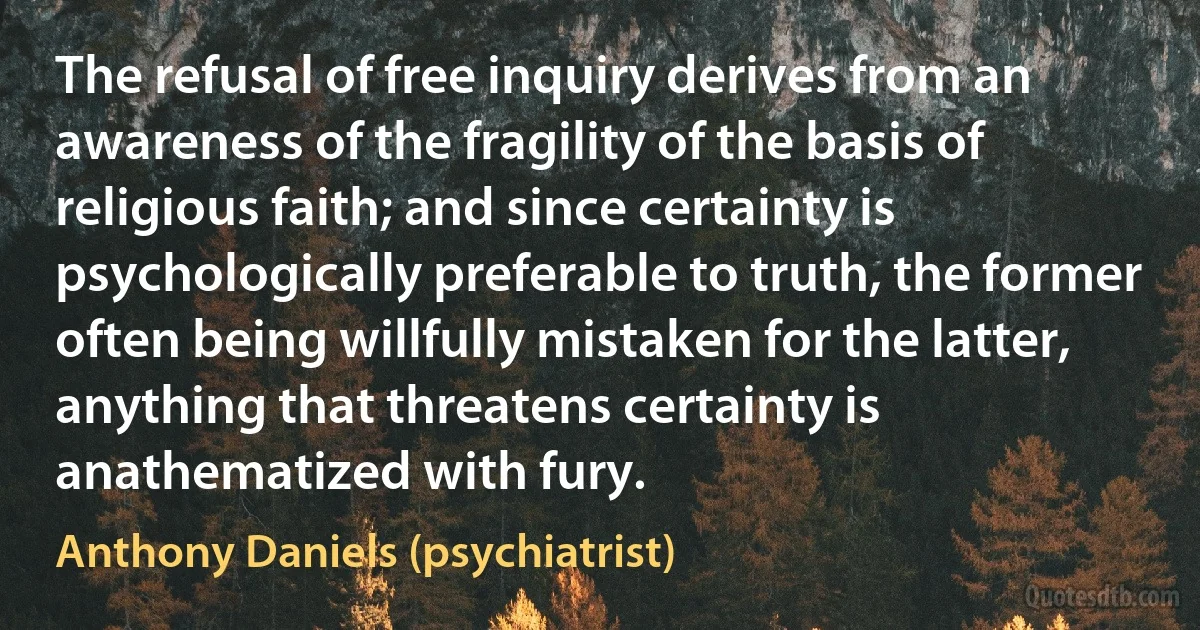 The refusal of free inquiry derives from an awareness of the fragility of the basis of religious faith; and since certainty is psychologically preferable to truth, the former often being willfully mistaken for the latter, anything that threatens certainty is anathematized with fury. (Anthony Daniels (psychiatrist))