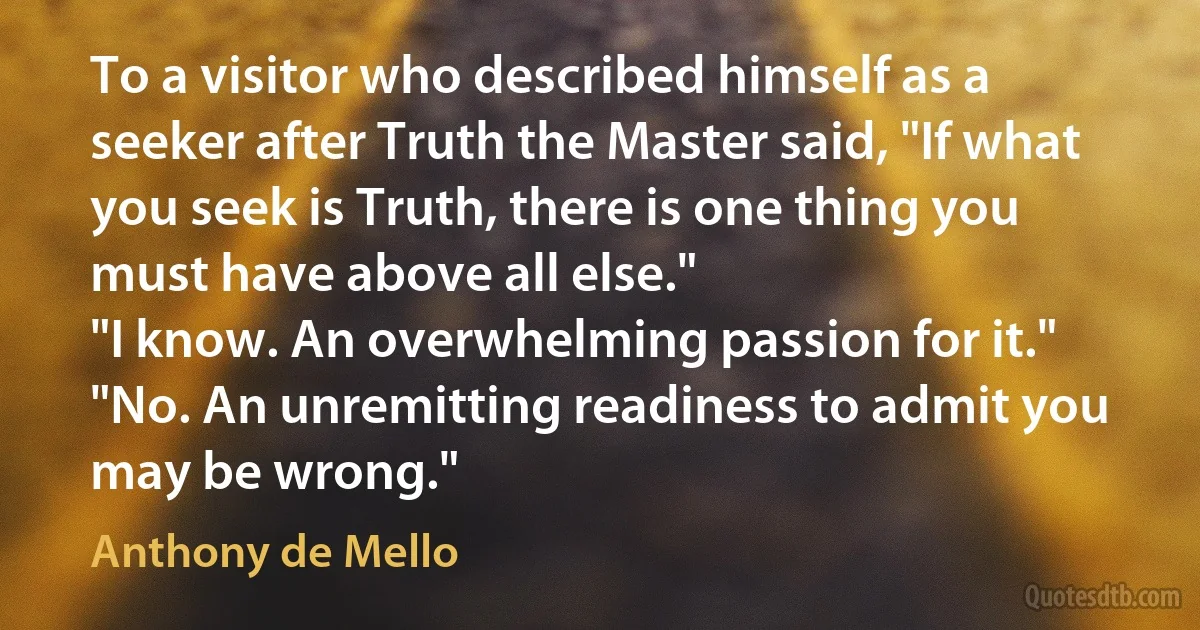 To a visitor who described himself as a seeker after Truth the Master said, "If what you seek is Truth, there is one thing you must have above all else."
"I know. An overwhelming passion for it."
"No. An unremitting readiness to admit you may be wrong." (Anthony de Mello)