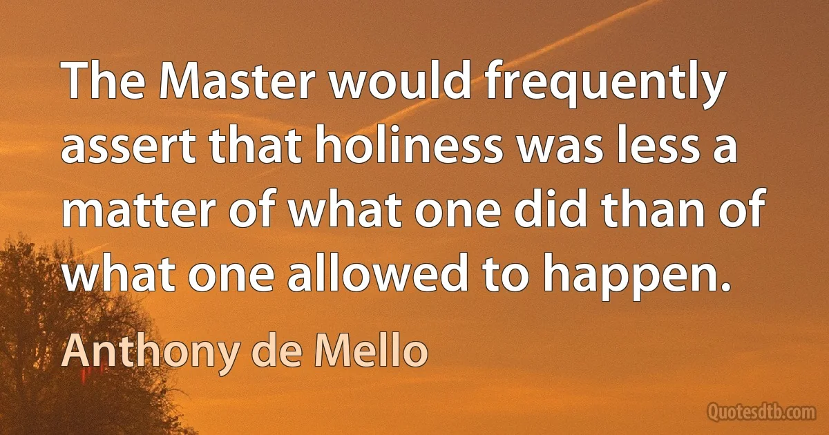 The Master would frequently assert that holiness was less a matter of what one did than of what one allowed to happen. (Anthony de Mello)