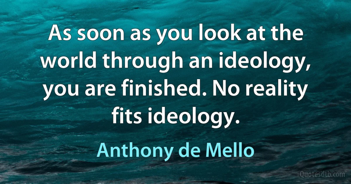 As soon as you look at the world through an ideology, you are finished. No reality fits ideology. (Anthony de Mello)