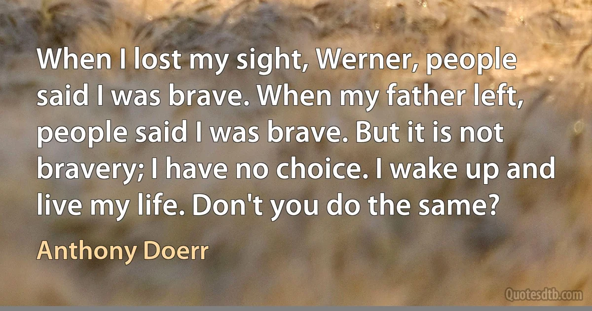 When I lost my sight, Werner, people said I was brave. When my father left, people said I was brave. But it is not bravery; I have no choice. I wake up and live my life. Don't you do the same? (Anthony Doerr)