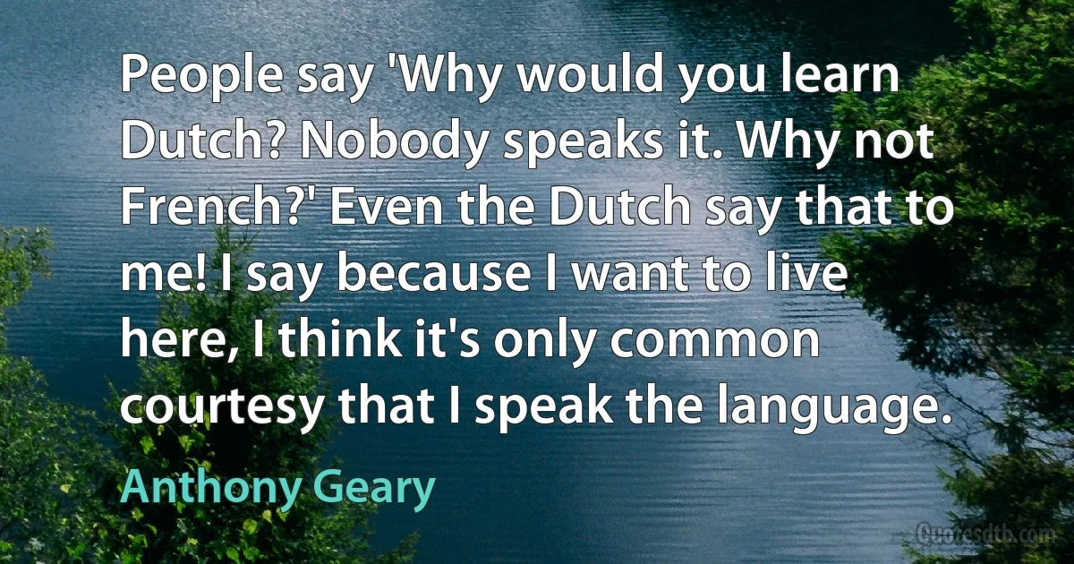 People say 'Why would you learn Dutch? Nobody speaks it. Why not French?' Even the Dutch say that to me! I say because I want to live here, I think it's only common courtesy that I speak the language. (Anthony Geary)