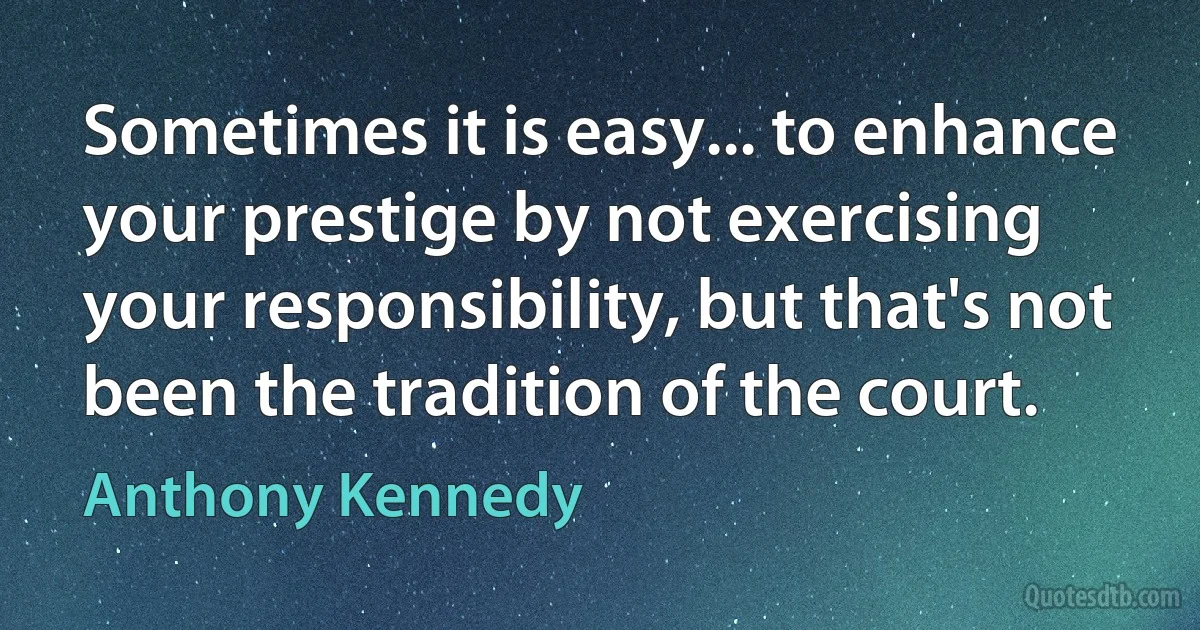 Sometimes it is easy... to enhance your prestige by not exercising your responsibility, but that's not been the tradition of the court. (Anthony Kennedy)