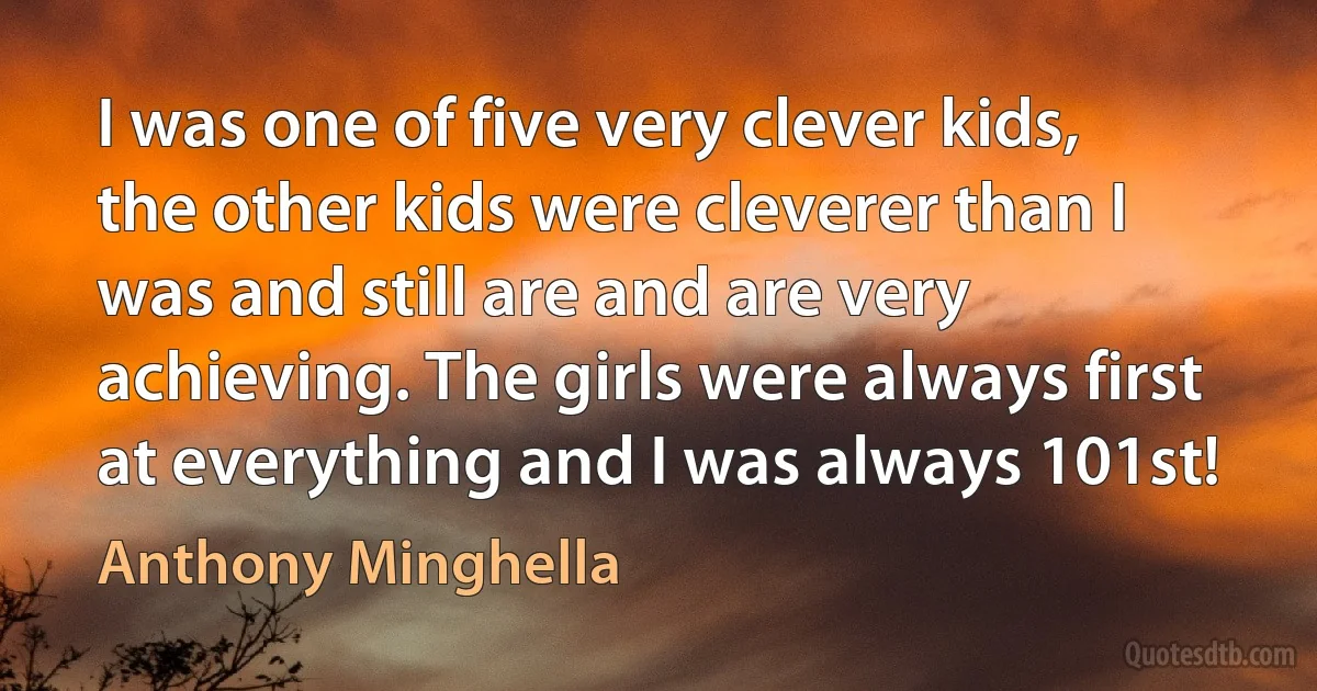 I was one of five very clever kids, the other kids were cleverer than I was and still are and are very achieving. The girls were always first at everything and I was always 101st! (Anthony Minghella)