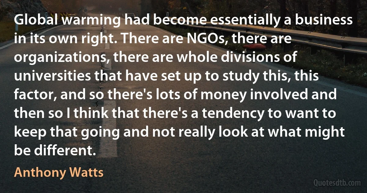 Global warming had become essentially a business in its own right. There are NGOs, there are organizations, there are whole divisions of universities that have set up to study this, this factor, and so there's lots of money involved and then so I think that there's a tendency to want to keep that going and not really look at what might be different. (Anthony Watts)