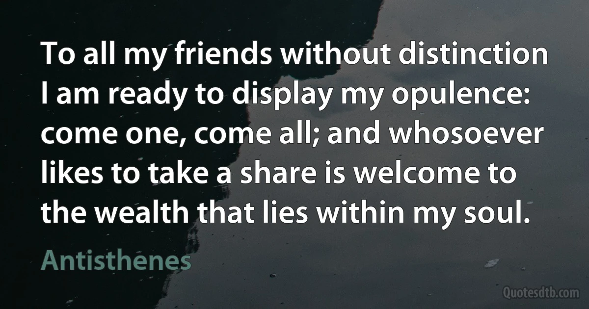 To all my friends without distinction I am ready to display my opulence: come one, come all; and whosoever likes to take a share is welcome to the wealth that lies within my soul. (Antisthenes)