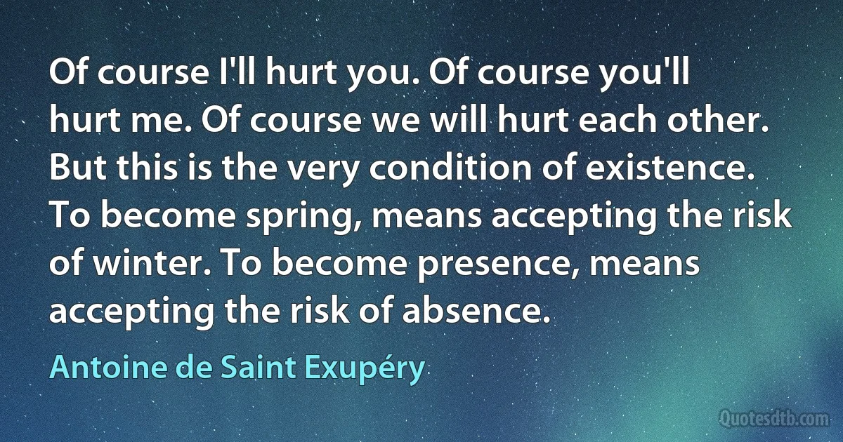 Of course I'll hurt you. Of course you'll hurt me. Of course we will hurt each other. But this is the very condition of existence. To become spring, means accepting the risk of winter. To become presence, means accepting the risk of absence. (Antoine de Saint Exupéry)