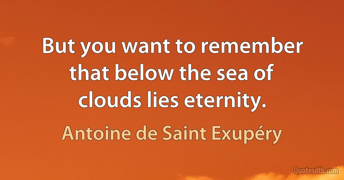 But you want to remember that below the sea of clouds lies eternity. (Antoine de Saint Exupéry)