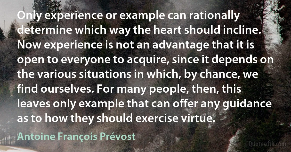 Only experience or example can rationally determine which way the heart should incline. Now experience is not an advantage that it is open to everyone to acquire, since it depends on the various situations in which, by chance, we find ourselves. For many people, then, this leaves only example that can offer any guidance as to how they should exercise virtue. (Antoine François Prévost)