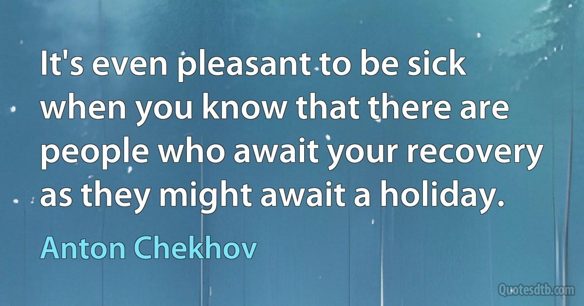 It's even pleasant to be sick when you know that there are people who await your recovery as they might await a holiday. (Anton Chekhov)