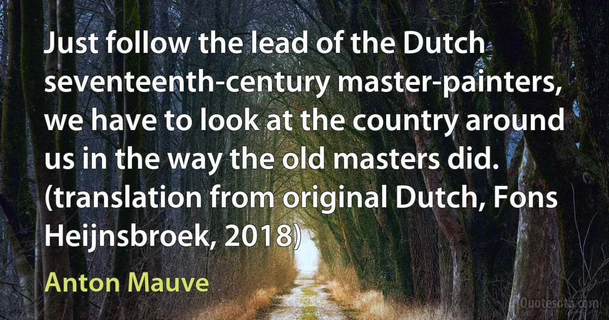 Just follow the lead of the Dutch seventeenth-century master-painters, we have to look at the country around us in the way the old masters did. (translation from original Dutch, Fons Heijnsbroek, 2018) (Anton Mauve)