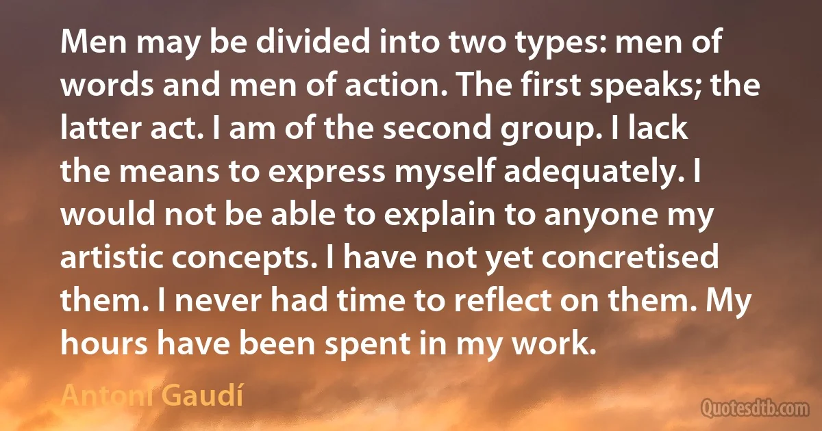 Men may be divided into two types: men of words and men of action. The first speaks; the latter act. I am of the second group. I lack the means to express myself adequately. I would not be able to explain to anyone my artistic concepts. I have not yet concretised them. I never had time to reflect on them. My hours have been spent in my work. (Antoni Gaudí)