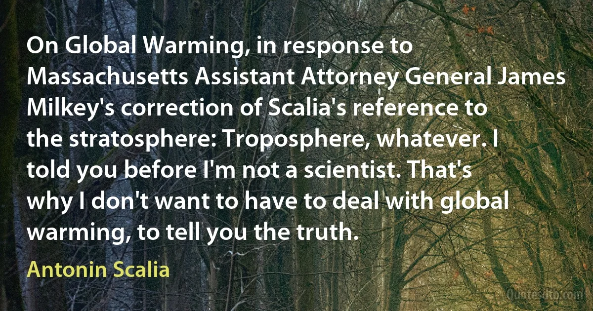 On Global Warming, in response to Massachusetts Assistant Attorney General James Milkey's correction of Scalia's reference to the stratosphere: Troposphere, whatever. I told you before I'm not a scientist. That's why I don't want to have to deal with global warming, to tell you the truth. (Antonin Scalia)