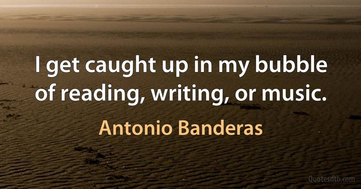 I get caught up in my bubble of reading, writing, or music. (Antonio Banderas)