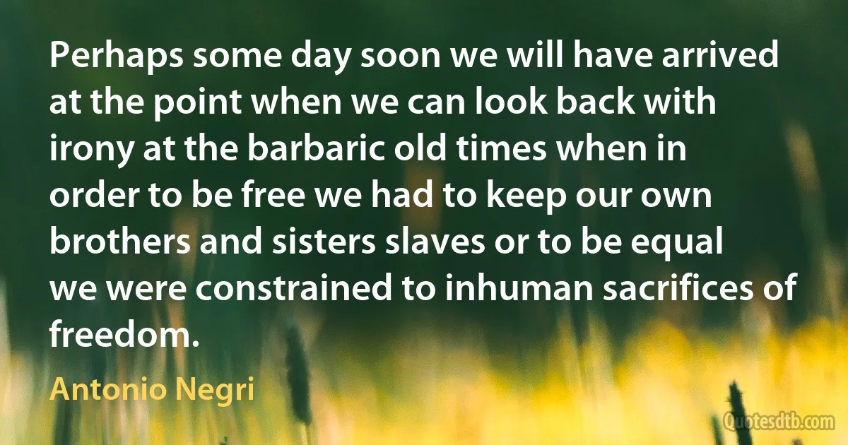 Perhaps some day soon we will have arrived at the point when we can look back with irony at the barbaric old times when in order to be free we had to keep our own brothers and sisters slaves or to be equal we were constrained to inhuman sacrifices of freedom. (Antonio Negri)