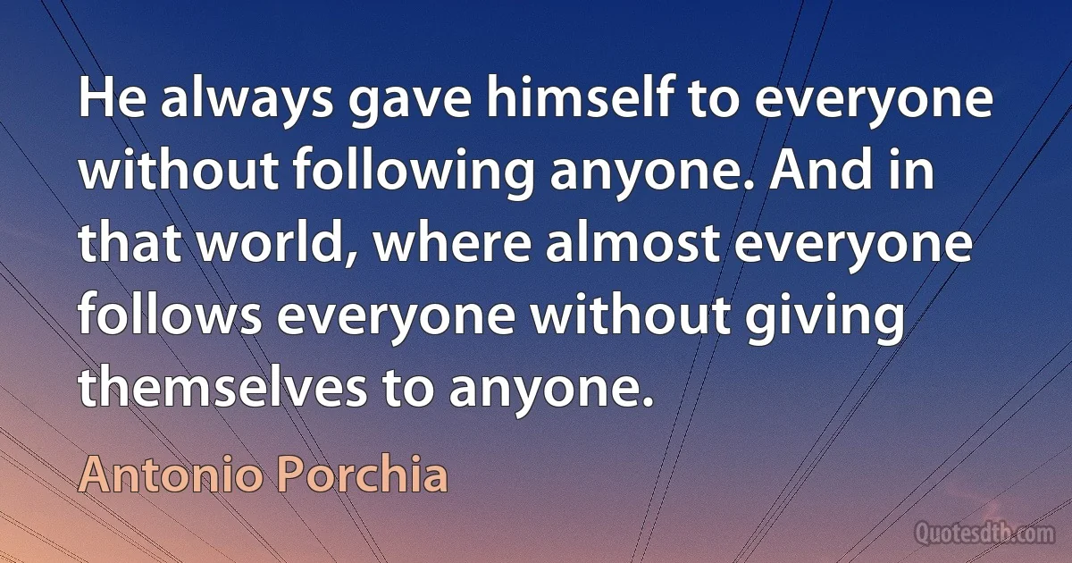 He always gave himself to everyone without following anyone. And in that world, where almost everyone follows everyone without giving themselves to anyone. (Antonio Porchia)