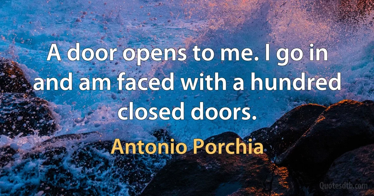 A door opens to me. I go in and am faced with a hundred closed doors. (Antonio Porchia)