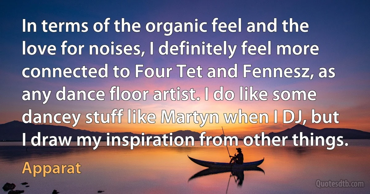 In terms of the organic feel and the love for noises, I definitely feel more connected to Four Tet and Fennesz, as any dance floor artist. I do like some dancey stuff like Martyn when I DJ, but I draw my inspiration from other things. (Apparat)