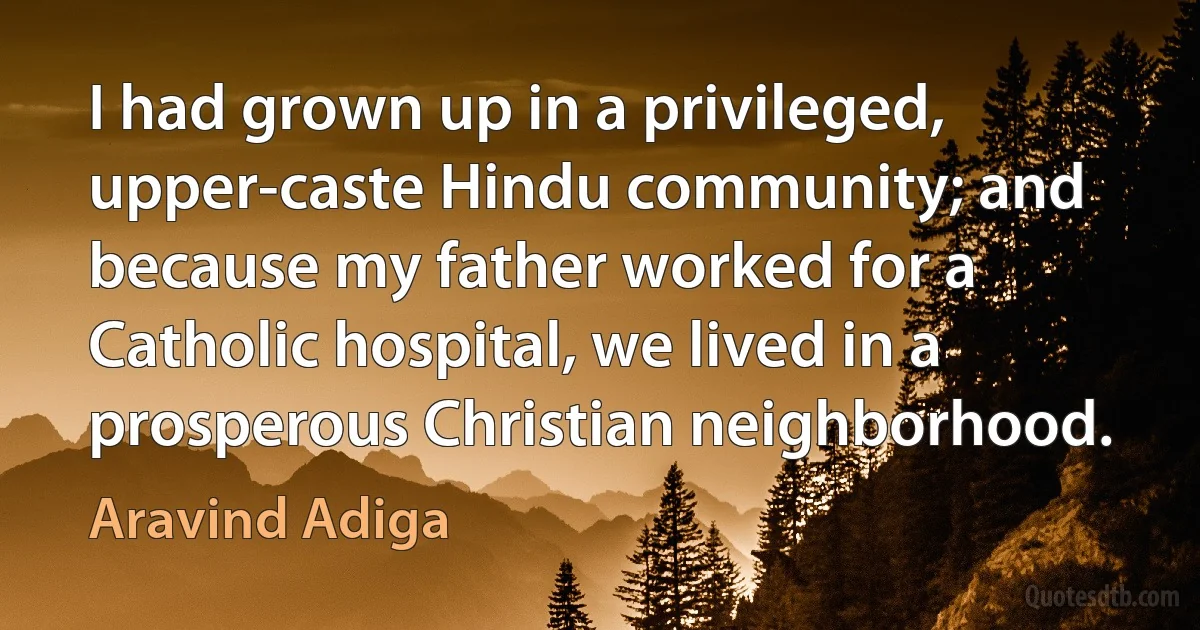 I had grown up in a privileged, upper-caste Hindu community; and because my father worked for a Catholic hospital, we lived in a prosperous Christian neighborhood. (Aravind Adiga)