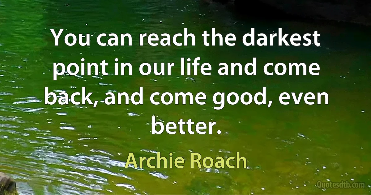 You can reach the darkest point in our life and come back, and come good, even better. (Archie Roach)