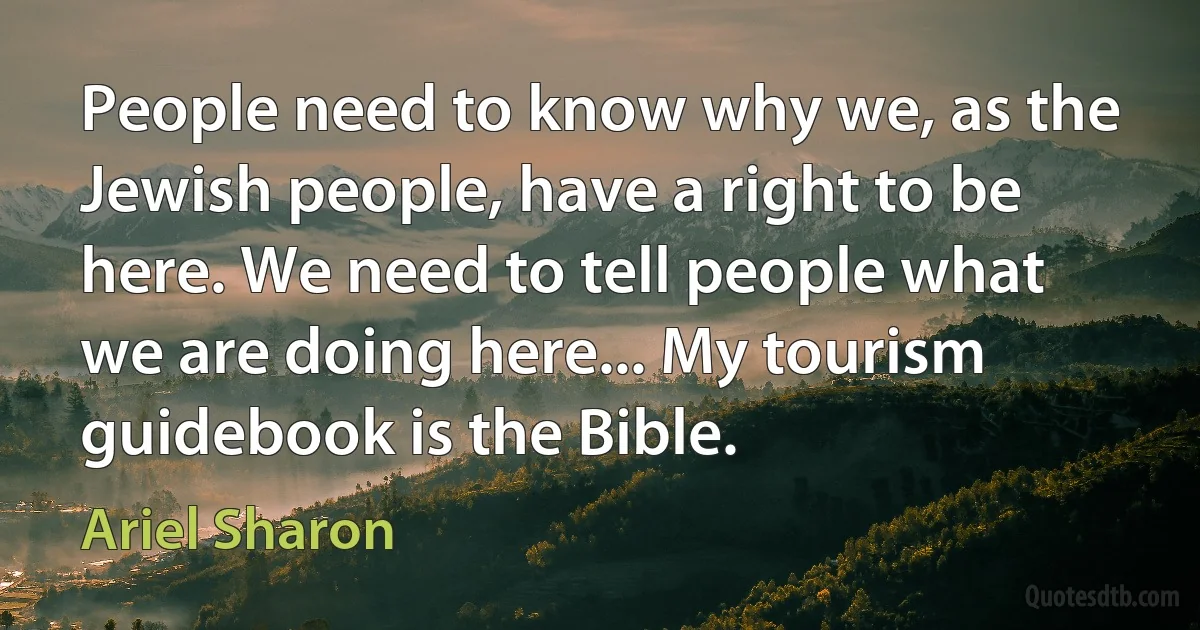 People need to know why we, as the Jewish people, have a right to be here. We need to tell people what we are doing here... My tourism guidebook is the Bible. (Ariel Sharon)