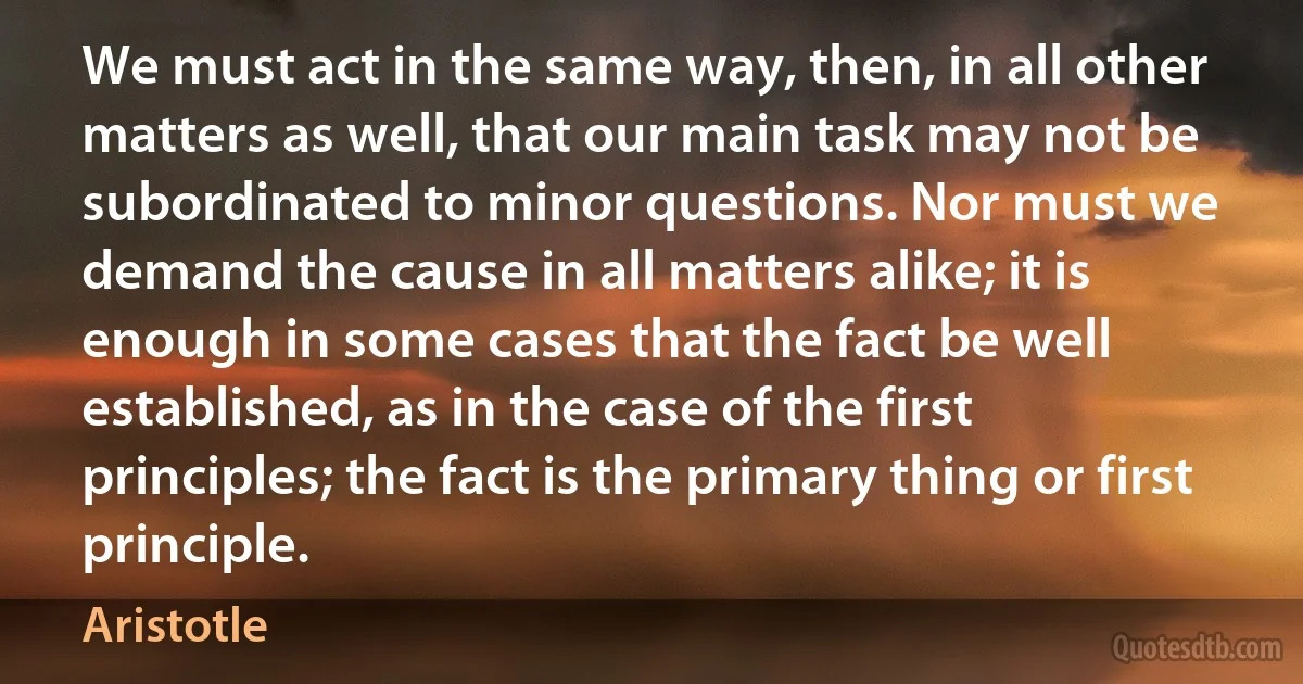 We must act in the same way, then, in all other matters as well, that our main task may not be subordinated to minor questions. Nor must we demand the cause in all matters alike; it is enough in some cases that the fact be well established, as in the case of the first principles; the fact is the primary thing or first principle. (Aristotle)