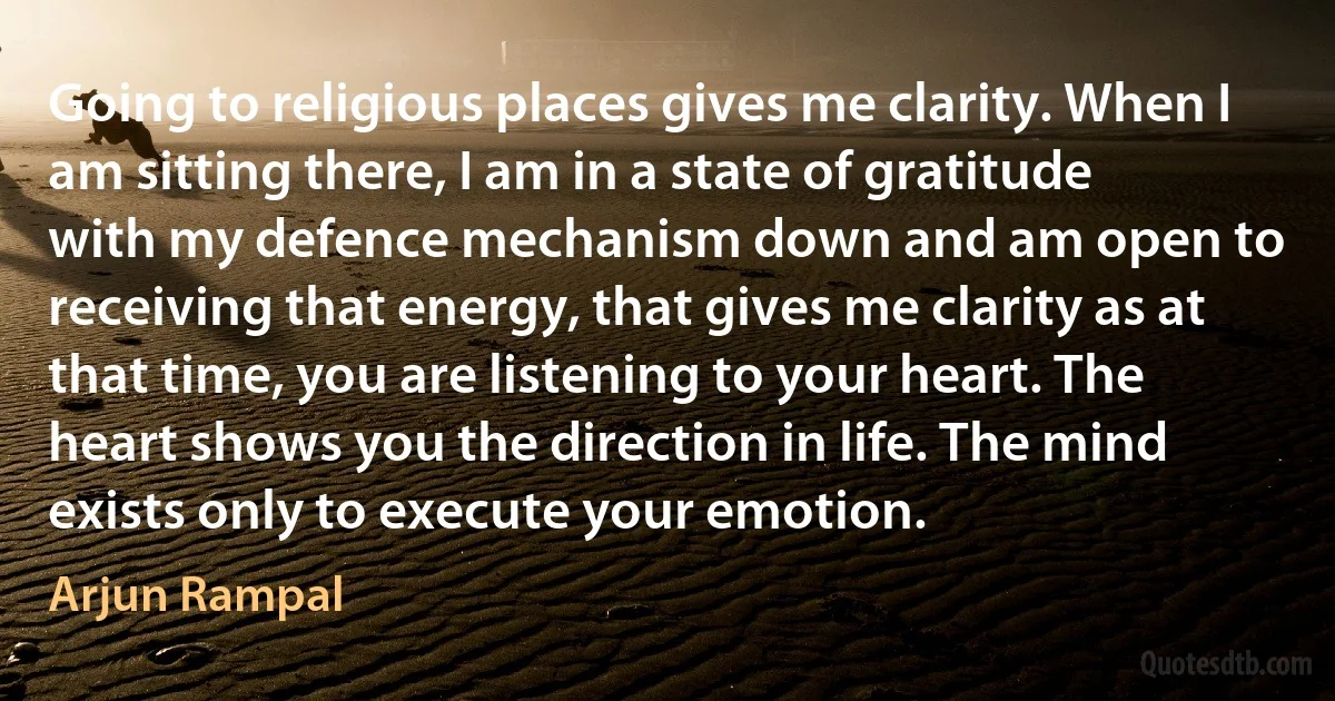 Going to religious places gives me clarity. When I am sitting there, I am in a state of gratitude with my defence mechanism down and am open to receiving that energy, that gives me clarity as at that time, you are listening to your heart. The heart shows you the direction in life. The mind exists only to execute your emotion. (Arjun Rampal)