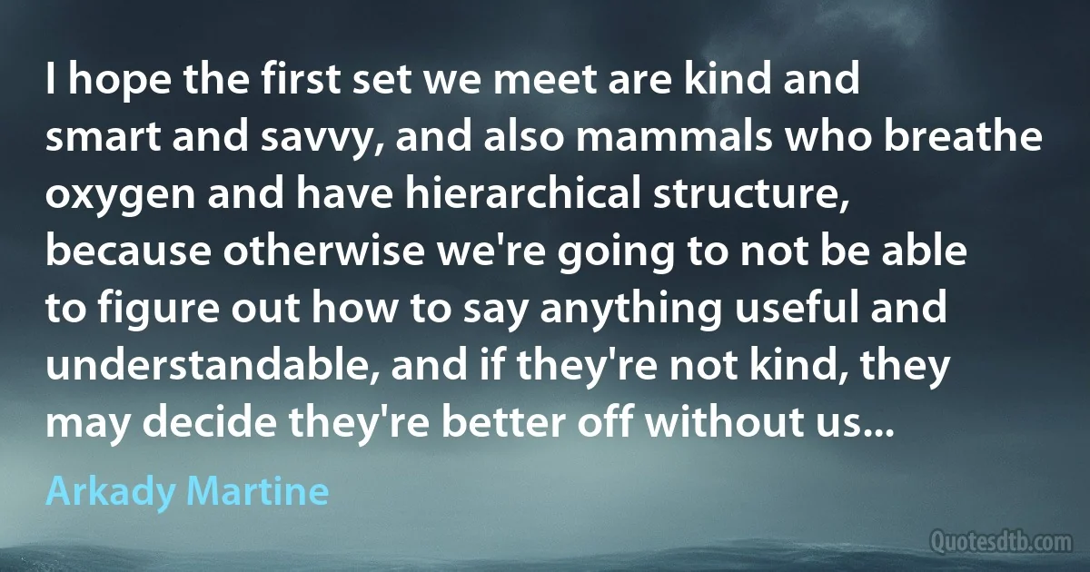 I hope the first set we meet are kind and smart and savvy, and also mammals who breathe oxygen and have hierarchical structure, because otherwise we're going to not be able to figure out how to say anything useful and understandable, and if they're not kind, they may decide they're better off without us... (Arkady Martine)