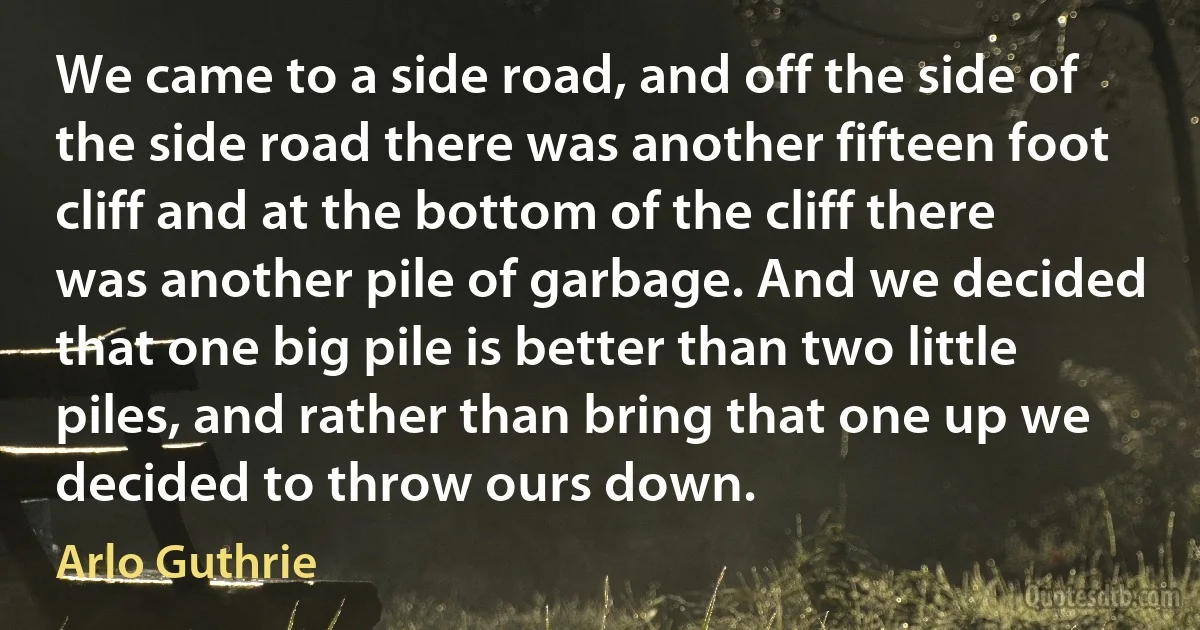 We came to a side road, and off the side of the side road there was another fifteen foot cliff and at the bottom of the cliff there was another pile of garbage. And we decided that one big pile is better than two little piles, and rather than bring that one up we decided to throw ours down. (Arlo Guthrie)