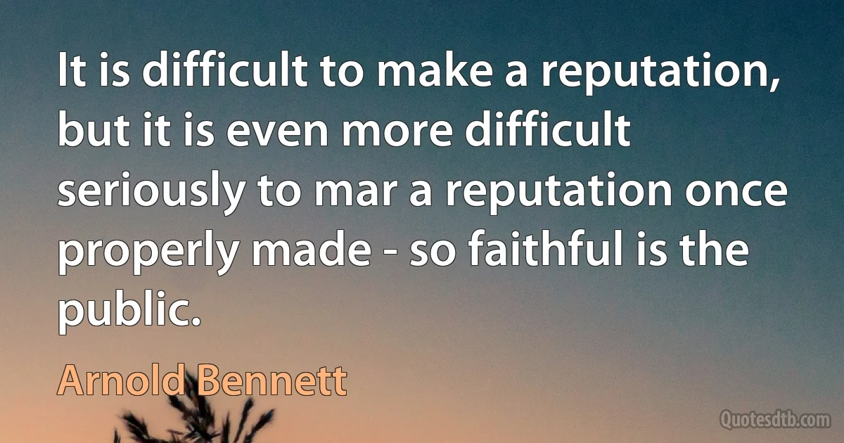 It is difficult to make a reputation, but it is even more difficult seriously to mar a reputation once properly made - so faithful is the public. (Arnold Bennett)