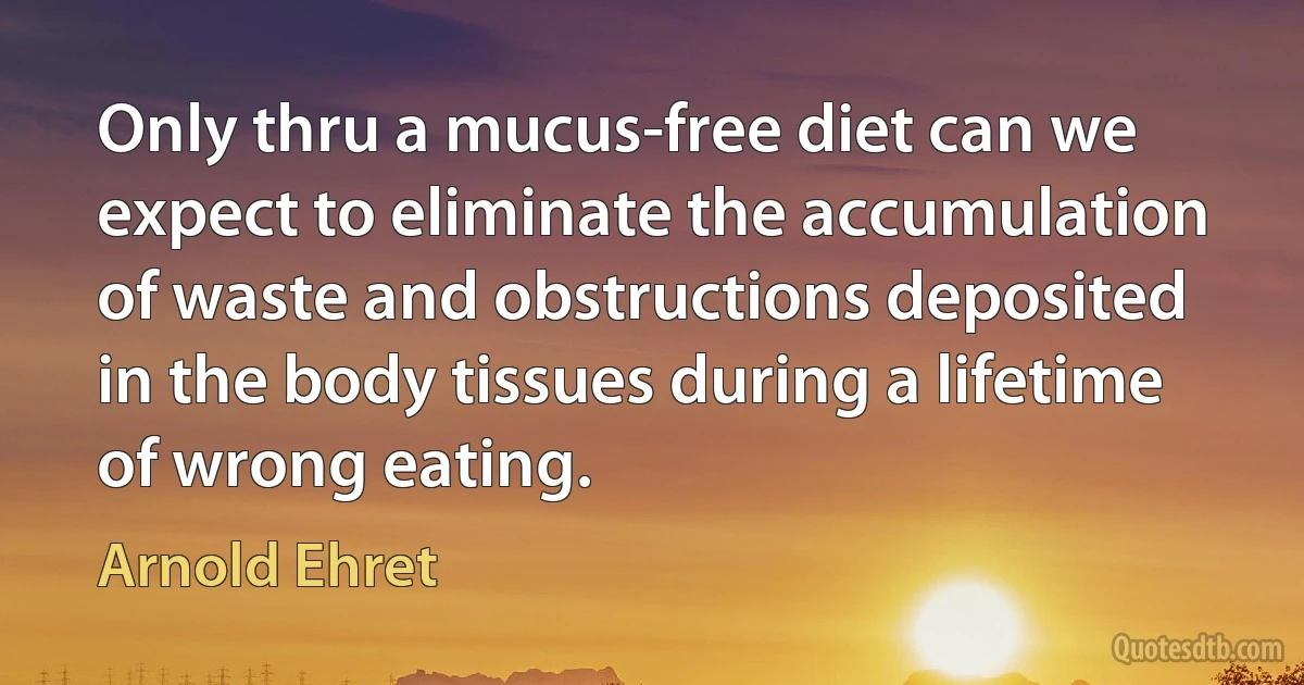 Only thru a mucus-free diet can we expect to eliminate the accumulation of waste and obstructions deposited in the body tissues during a lifetime of wrong eating. (Arnold Ehret)