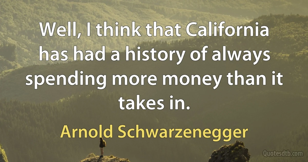 Well, I think that California has had a history of always spending more money than it takes in. (Arnold Schwarzenegger)