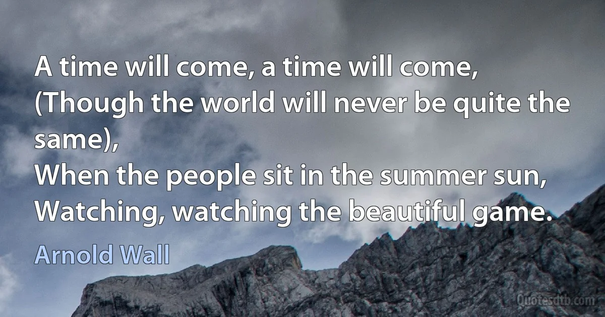 A time will come, a time will come,
(Though the world will never be quite the same),
When the people sit in the summer sun,
Watching, watching the beautiful game. (Arnold Wall)