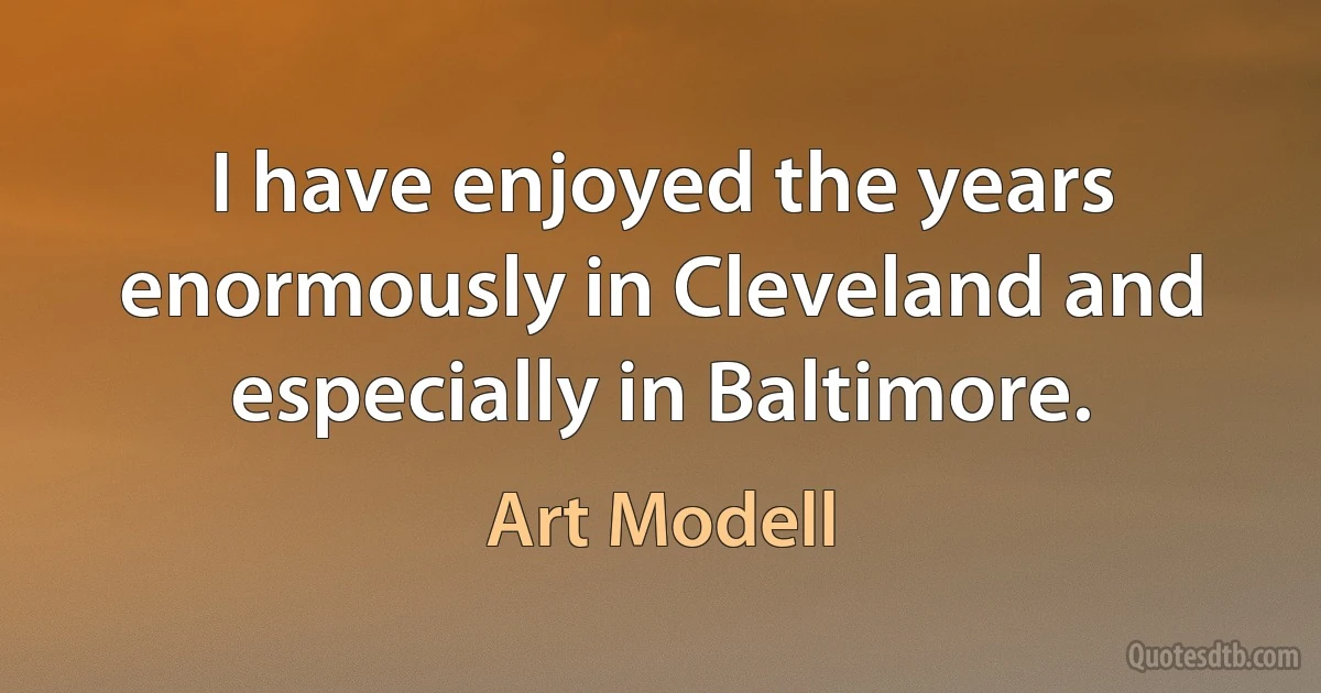 I have enjoyed the years enormously in Cleveland and especially in Baltimore. (Art Modell)