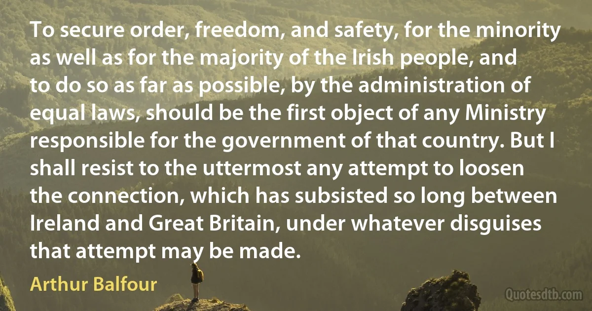 To secure order, freedom, and safety, for the minority as well as for the majority of the Irish people, and to do so as far as possible, by the administration of equal laws, should be the first object of any Ministry responsible for the government of that country. But I shall resist to the uttermost any attempt to loosen the connection, which has subsisted so long between Ireland and Great Britain, under whatever disguises that attempt may be made. (Arthur Balfour)