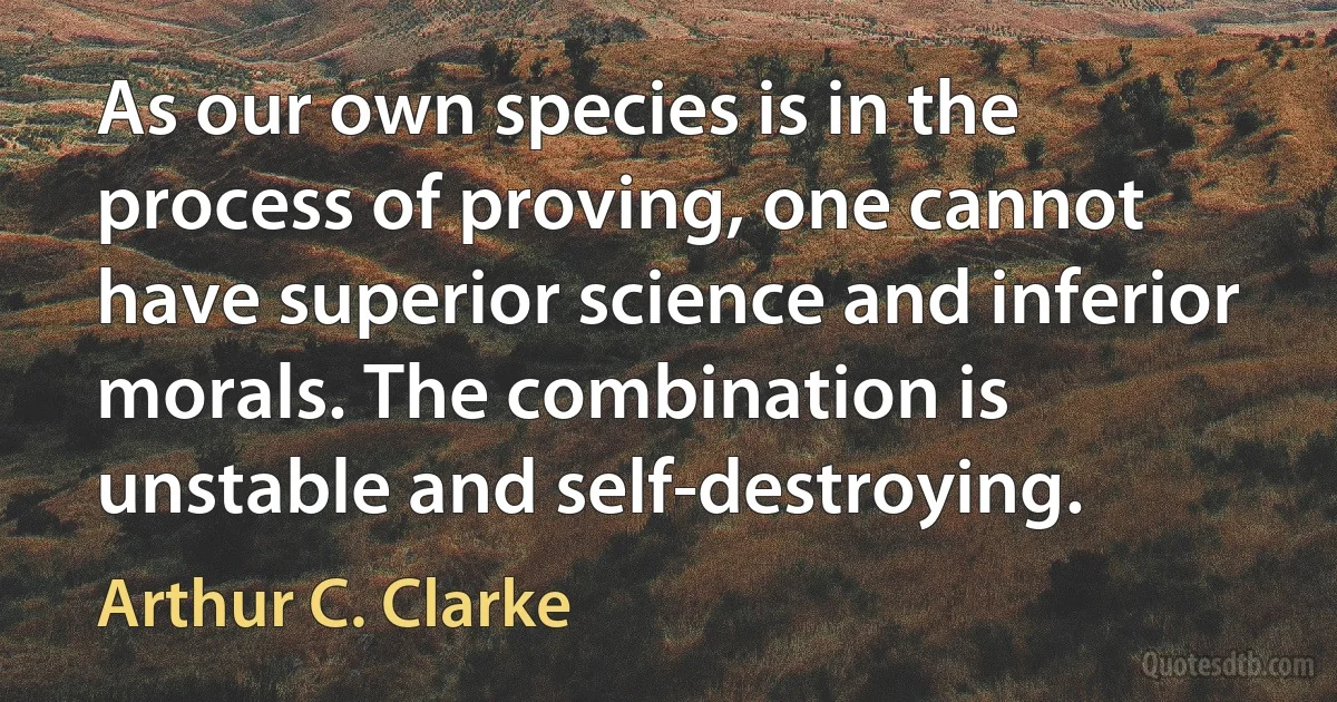 As our own species is in the process of proving, one cannot have superior science and inferior morals. The combination is unstable and self-destroying. (Arthur C. Clarke)