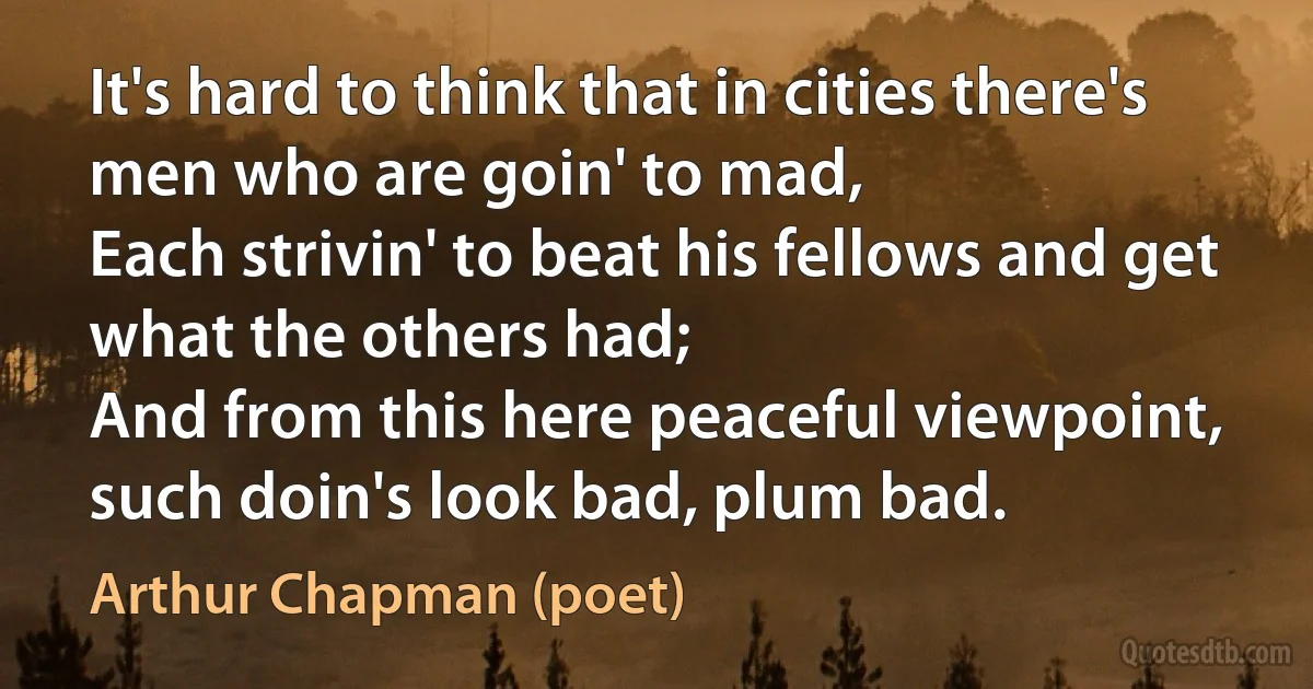 It's hard to think that in cities there's men who are goin' to mad,
Each strivin' to beat his fellows and get what the others had;
And from this here peaceful viewpoint, such doin's look bad, plum bad. (Arthur Chapman (poet))