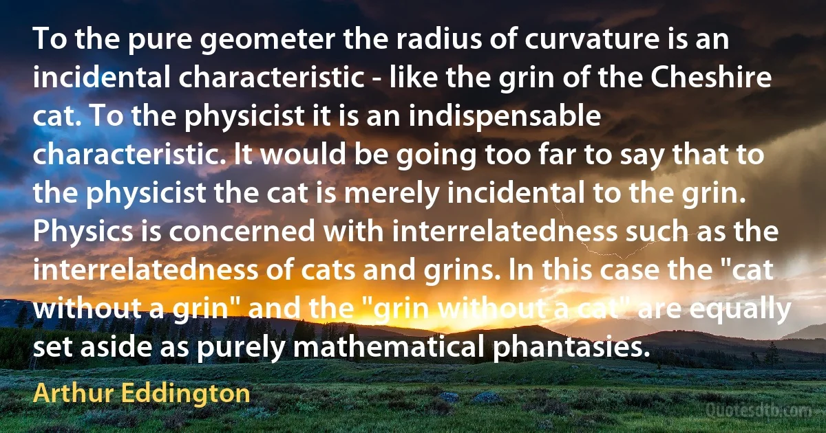 To the pure geometer the radius of curvature is an incidental characteristic - like the grin of the Cheshire cat. To the physicist it is an indispensable characteristic. It would be going too far to say that to the physicist the cat is merely incidental to the grin. Physics is concerned with interrelatedness such as the interrelatedness of cats and grins. In this case the "cat without a grin" and the "grin without a cat" are equally set aside as purely mathematical phantasies. (Arthur Eddington)