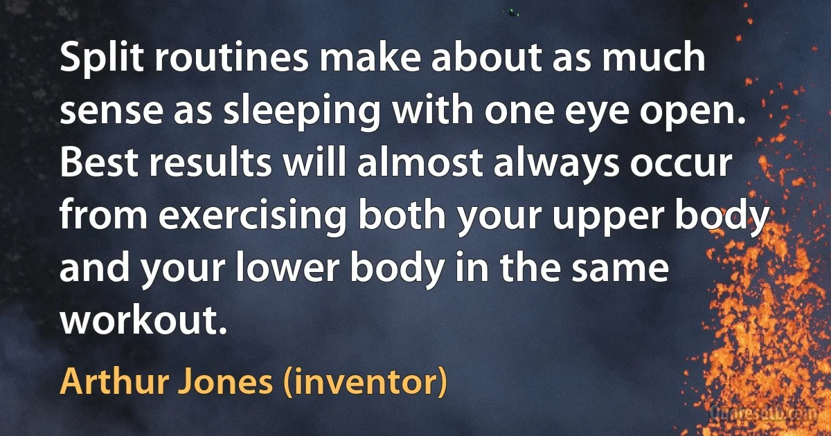 Split routines make about as much sense as sleeping with one eye open. Best results will almost always occur from exercising both your upper body and your lower body in the same workout. (Arthur Jones (inventor))