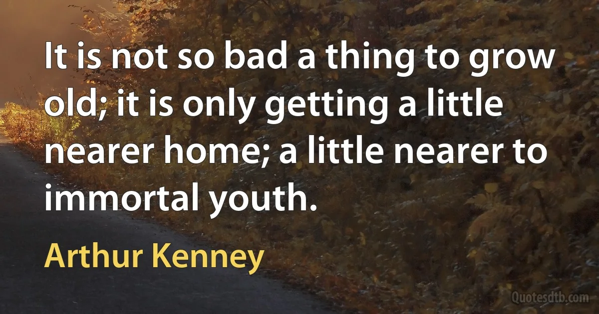 It is not so bad a thing to grow old; it is only getting a little nearer home; a little nearer to immortal youth. (Arthur Kenney)