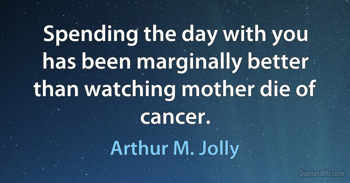 Spending the day with you has been marginally better than watching mother die of cancer. (Arthur M. Jolly)