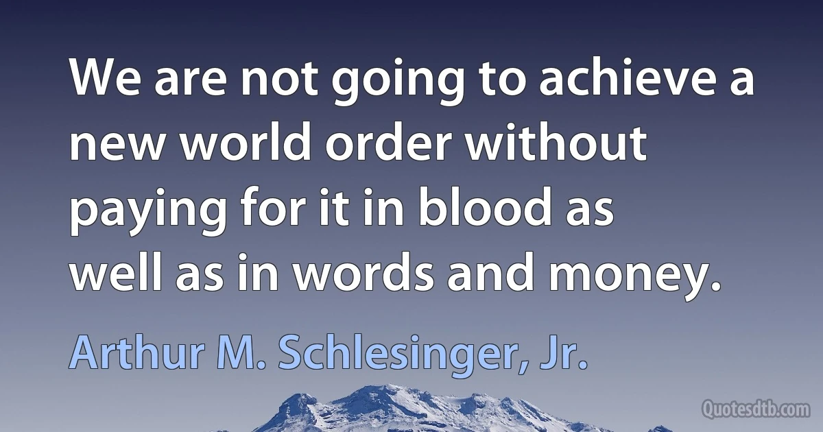 We are not going to achieve a new world order without paying for it in blood as well as in words and money. (Arthur M. Schlesinger, Jr.)